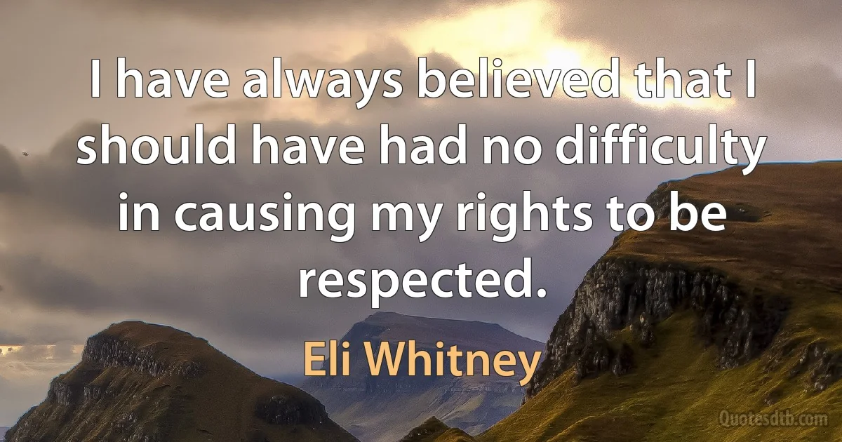 I have always believed that I should have had no difficulty in causing my rights to be respected. (Eli Whitney)