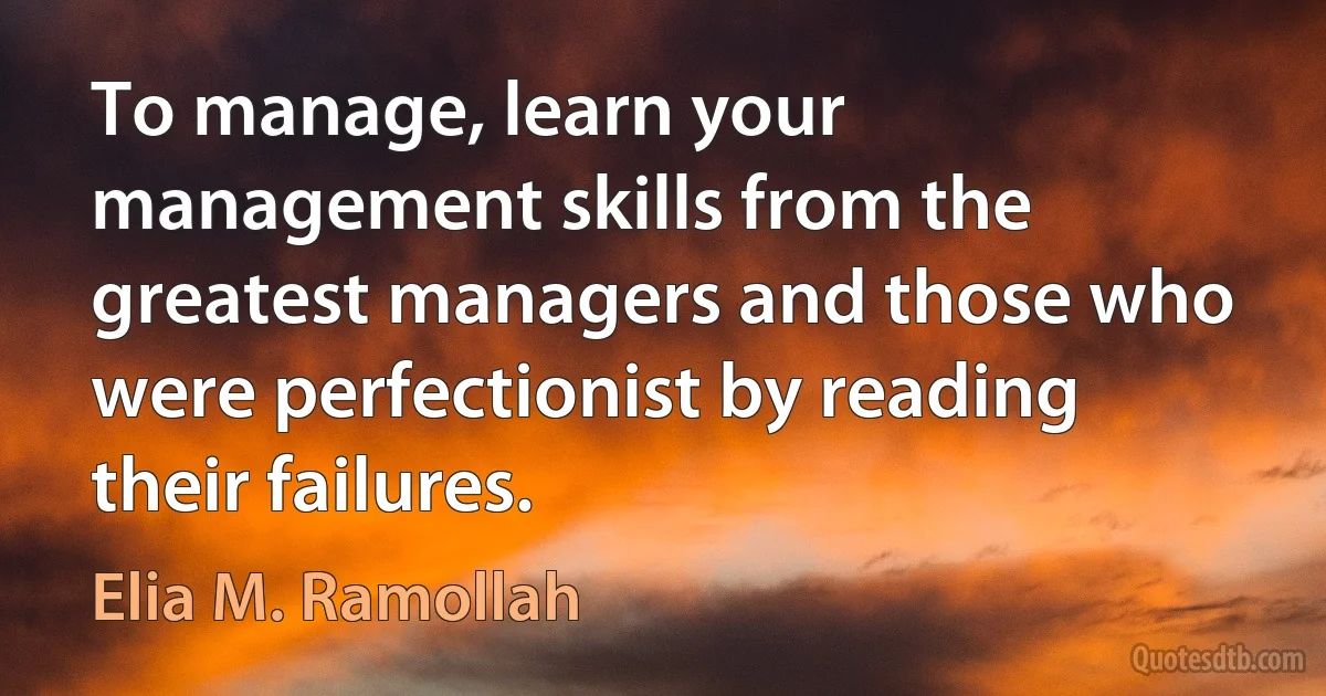 To manage, learn your management skills from the greatest managers and those who were perfectionist by reading their failures. (Elia M. Ramollah)