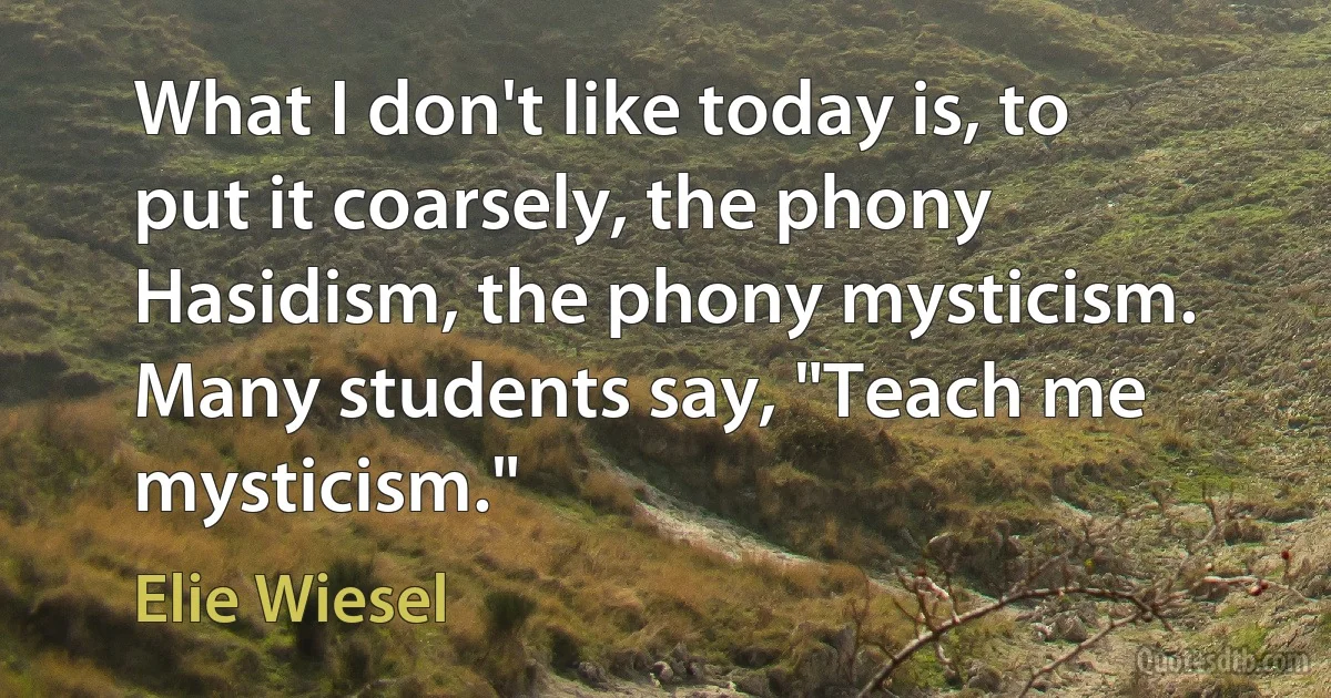 What I don't like today is, to put it coarsely, the phony Hasidism, the phony mysticism. Many students say, "Teach me mysticism." (Elie Wiesel)