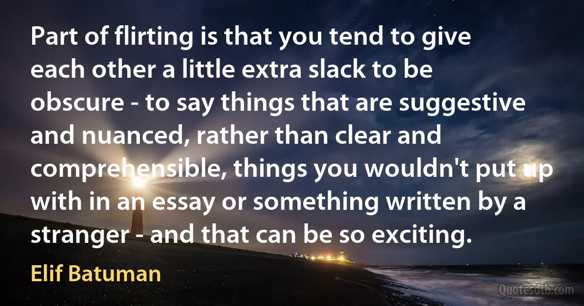 Part of flirting is that you tend to give each other a little extra slack to be obscure - to say things that are suggestive and nuanced, rather than clear and comprehensible, things you wouldn't put up with in an essay or something written by a stranger - and that can be so exciting. (Elif Batuman)