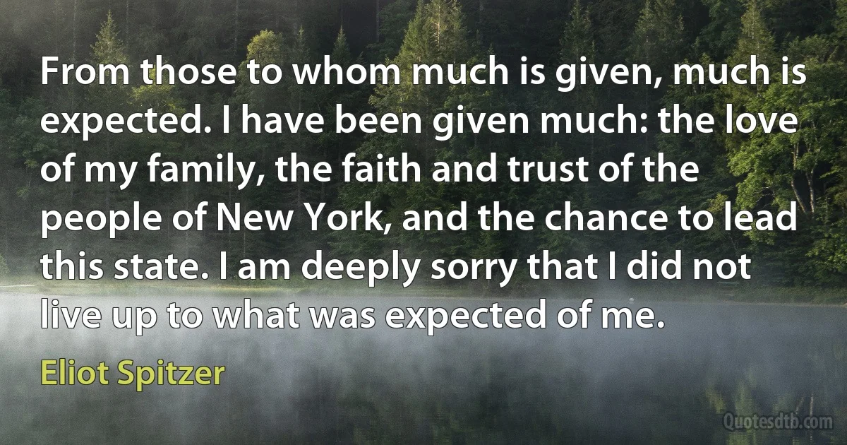 From those to whom much is given, much is expected. I have been given much: the love of my family, the faith and trust of the people of New York, and the chance to lead this state. I am deeply sorry that I did not live up to what was expected of me. (Eliot Spitzer)