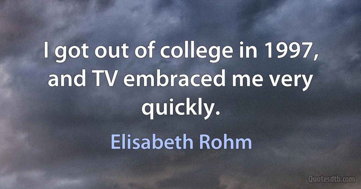 I got out of college in 1997, and TV embraced me very quickly. (Elisabeth Rohm)