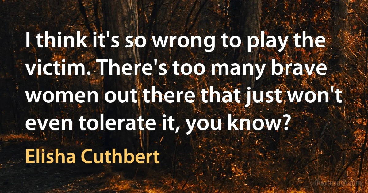 I think it's so wrong to play the victim. There's too many brave women out there that just won't even tolerate it, you know? (Elisha Cuthbert)