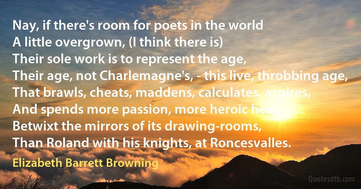 Nay, if there's room for poets in the world
A little overgrown, (I think there is)
Their sole work is to represent the age,
Their age, not Charlemagne's, - this live, throbbing age,
That brawls, cheats, maddens, calculates, aspires,
And spends more passion, more heroic heat,
Betwixt the mirrors of its drawing-rooms,
Than Roland with his knights, at Roncesvalles. (Elizabeth Barrett Browning)