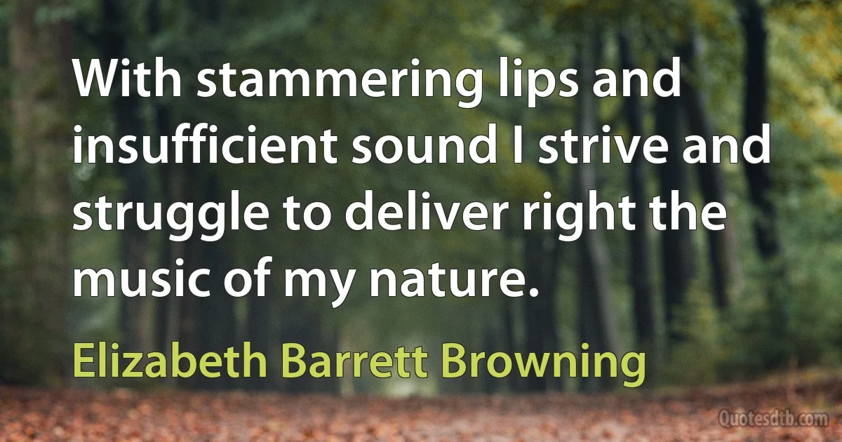 With stammering lips and insufficient sound I strive and struggle to deliver right the music of my nature. (Elizabeth Barrett Browning)