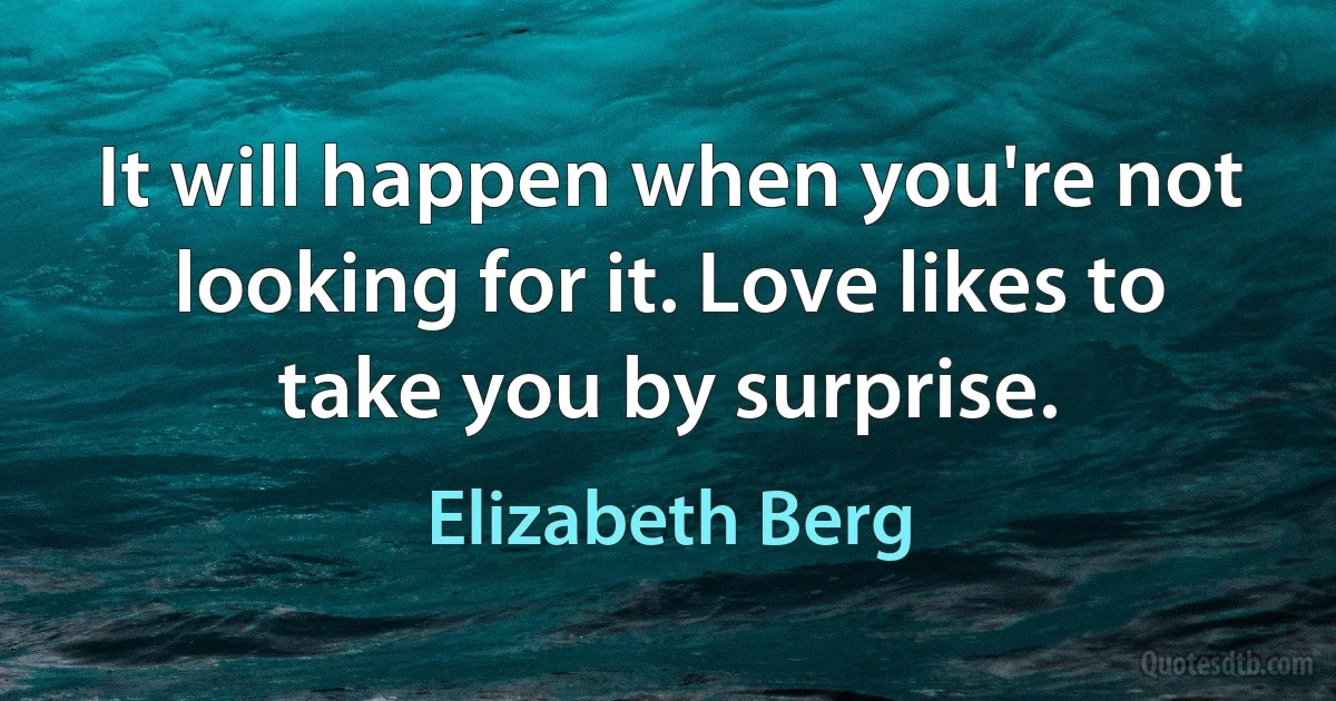 It will happen when you're not looking for it. Love likes to take you by surprise. (Elizabeth Berg)