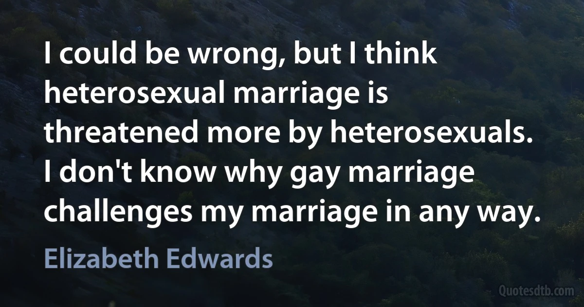 I could be wrong, but I think heterosexual marriage is threatened more by heterosexuals. I don't know why gay marriage challenges my marriage in any way. (Elizabeth Edwards)