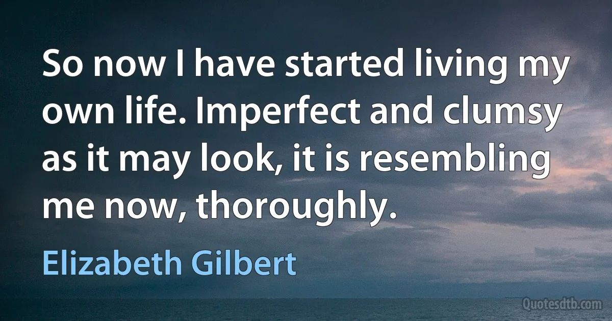 So now I have started living my own life. Imperfect and clumsy as it may look, it is resembling me now, thoroughly. (Elizabeth Gilbert)