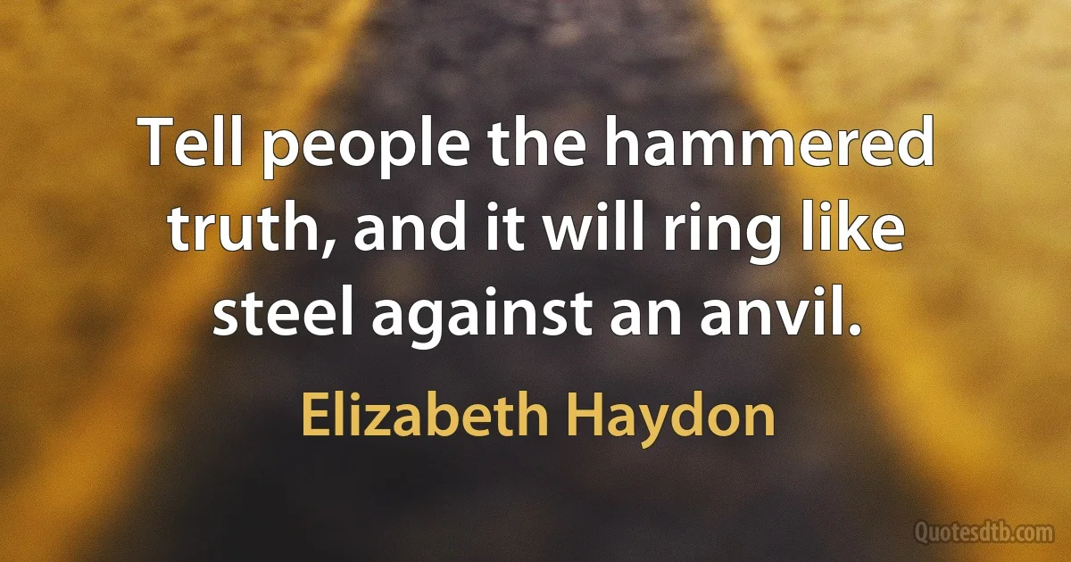 Tell people the hammered truth, and it will ring like steel against an anvil. (Elizabeth Haydon)