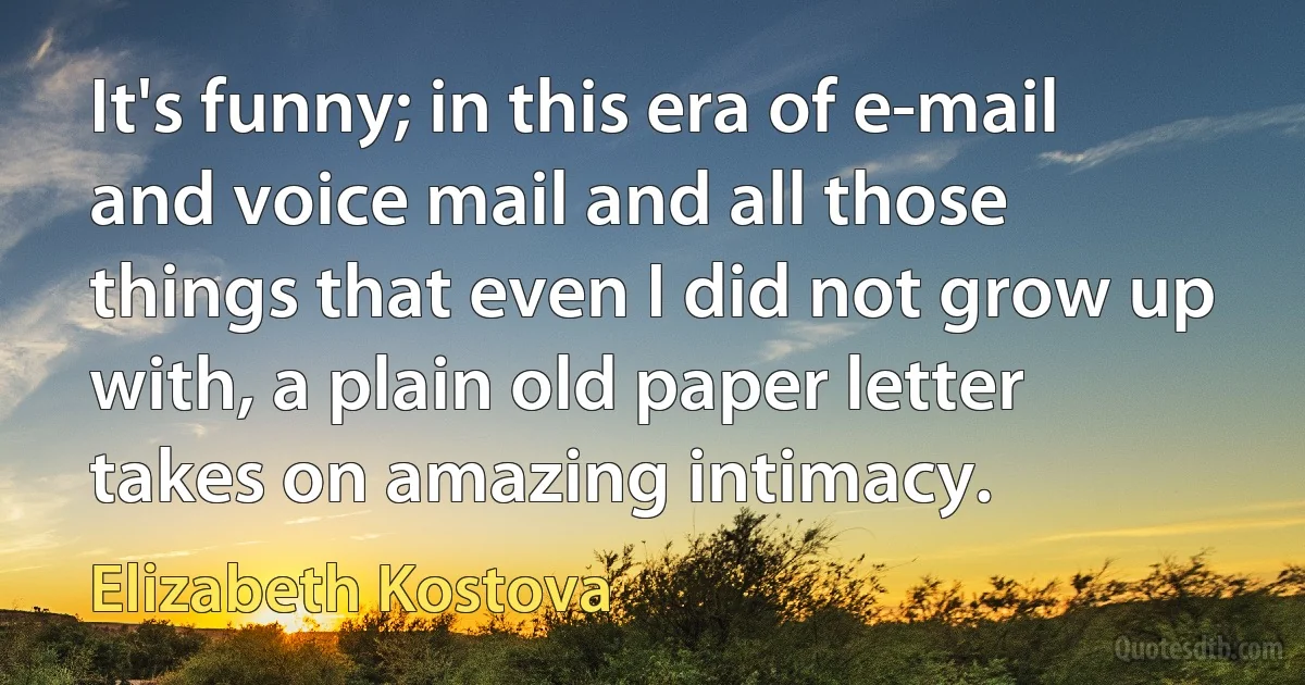 It's funny; in this era of e-mail and voice mail and all those things that even I did not grow up with, a plain old paper letter takes on amazing intimacy. (Elizabeth Kostova)