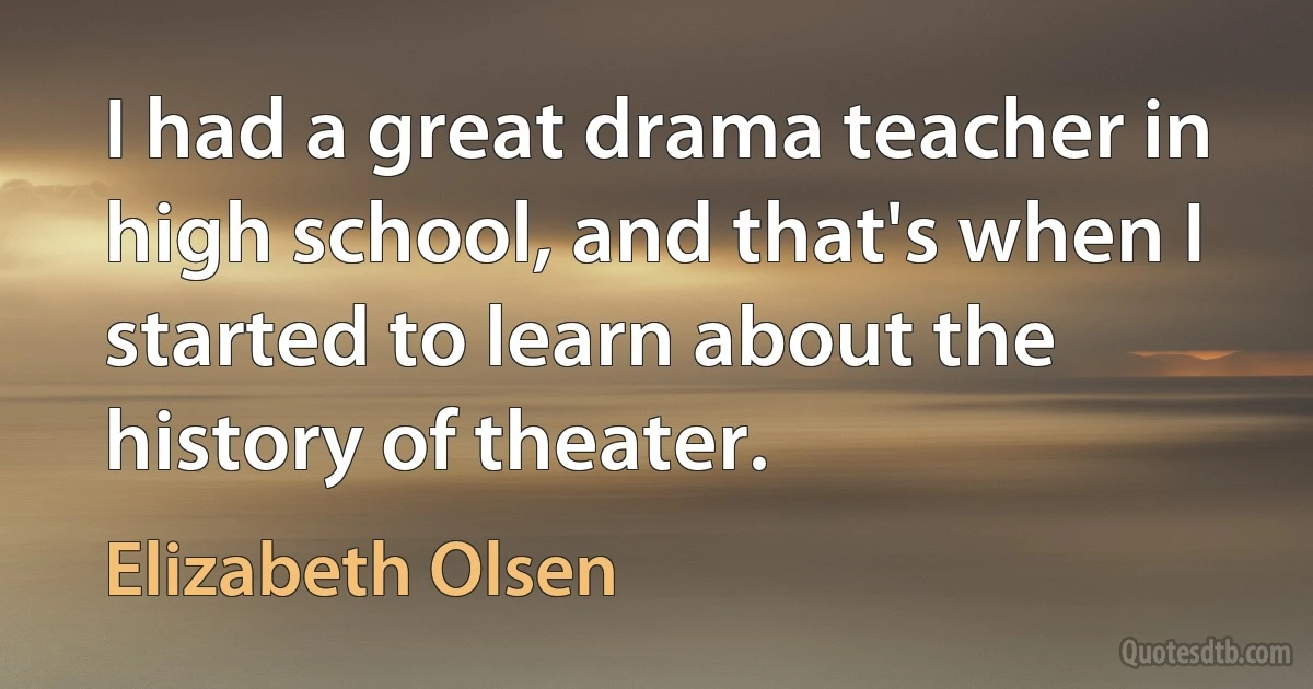 I had a great drama teacher in high school, and that's when I started to learn about the history of theater. (Elizabeth Olsen)