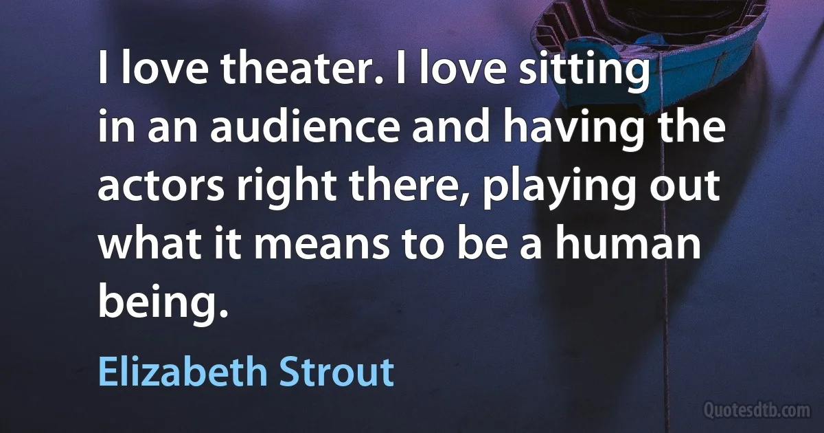 I love theater. I love sitting in an audience and having the actors right there, playing out what it means to be a human being. (Elizabeth Strout)