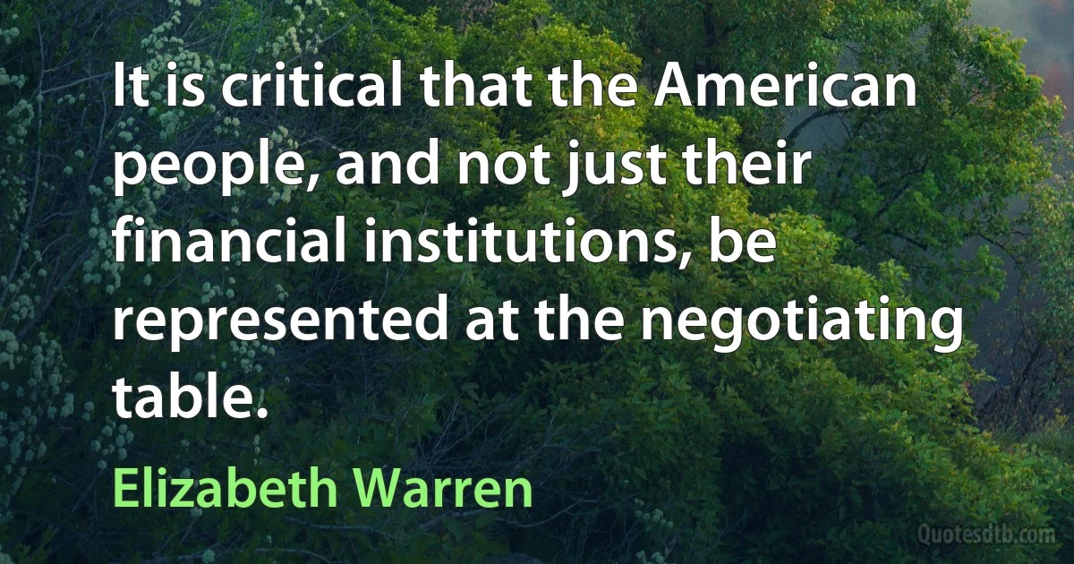 It is critical that the American people, and not just their financial institutions, be represented at the negotiating table. (Elizabeth Warren)