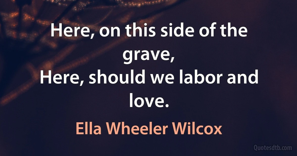 Here, on this side of the grave,
Here, should we labor and love. (Ella Wheeler Wilcox)