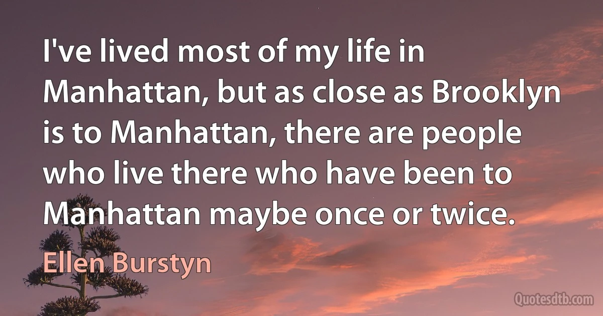 I've lived most of my life in Manhattan, but as close as Brooklyn is to Manhattan, there are people who live there who have been to Manhattan maybe once or twice. (Ellen Burstyn)