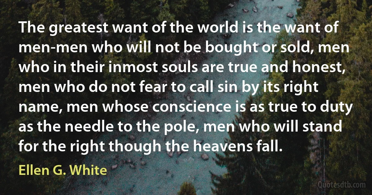 The greatest want of the world is the want of men-men who will not be bought or sold, men who in their inmost souls are true and honest, men who do not fear to call sin by its right name, men whose conscience is as true to duty as the needle to the pole, men who will stand for the right though the heavens fall. (Ellen G. White)