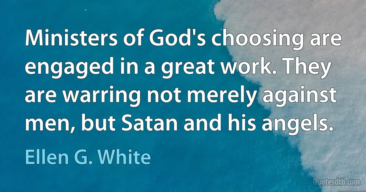 Ministers of God's choosing are engaged in a great work. They are warring not merely against men, but Satan and his angels. (Ellen G. White)