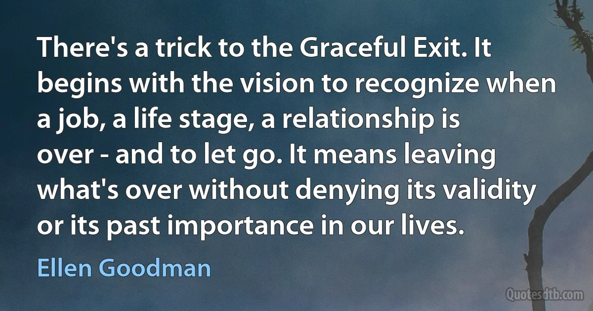 There's a trick to the Graceful Exit. It begins with the vision to recognize when a job, a life stage, a relationship is over - and to let go. It means leaving what's over without denying its validity or its past importance in our lives. (Ellen Goodman)