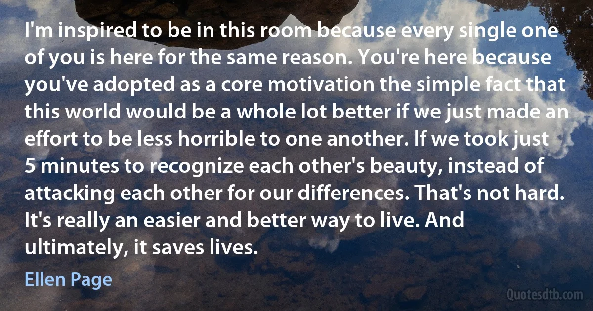 I'm inspired to be in this room because every single one of you is here for the same reason. You're here because you've adopted as a core motivation the simple fact that this world would be a whole lot better if we just made an effort to be less horrible to one another. If we took just 5 minutes to recognize each other's beauty, instead of attacking each other for our differences. That's not hard. It's really an easier and better way to live. And ultimately, it saves lives. (Ellen Page)