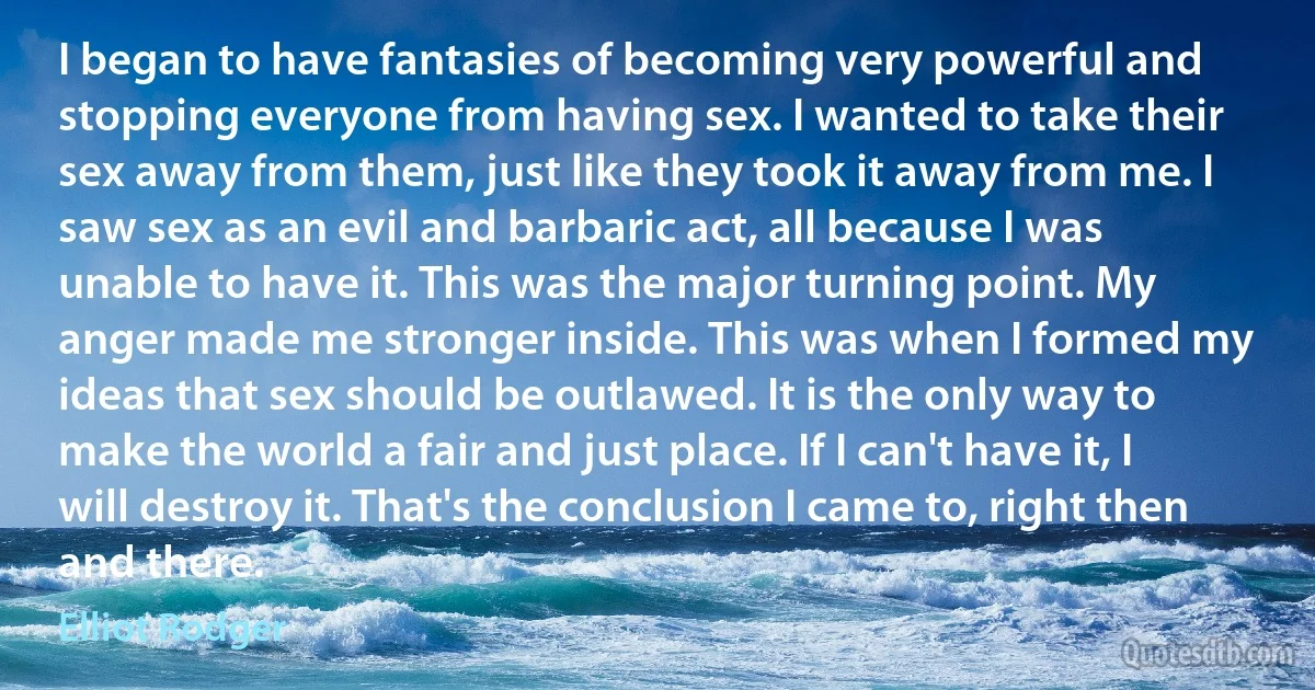 I began to have fantasies of becoming very powerful and stopping everyone from having sex. I wanted to take their sex away from them, just like they took it away from me. I saw sex as an evil and barbaric act, all because I was unable to have it. This was the major turning point. My anger made me stronger inside. This was when I formed my ideas that sex should be outlawed. It is the only way to make the world a fair and just place. If I can't have it, I will destroy it. That's the conclusion I came to, right then and there. (Elliot Rodger)