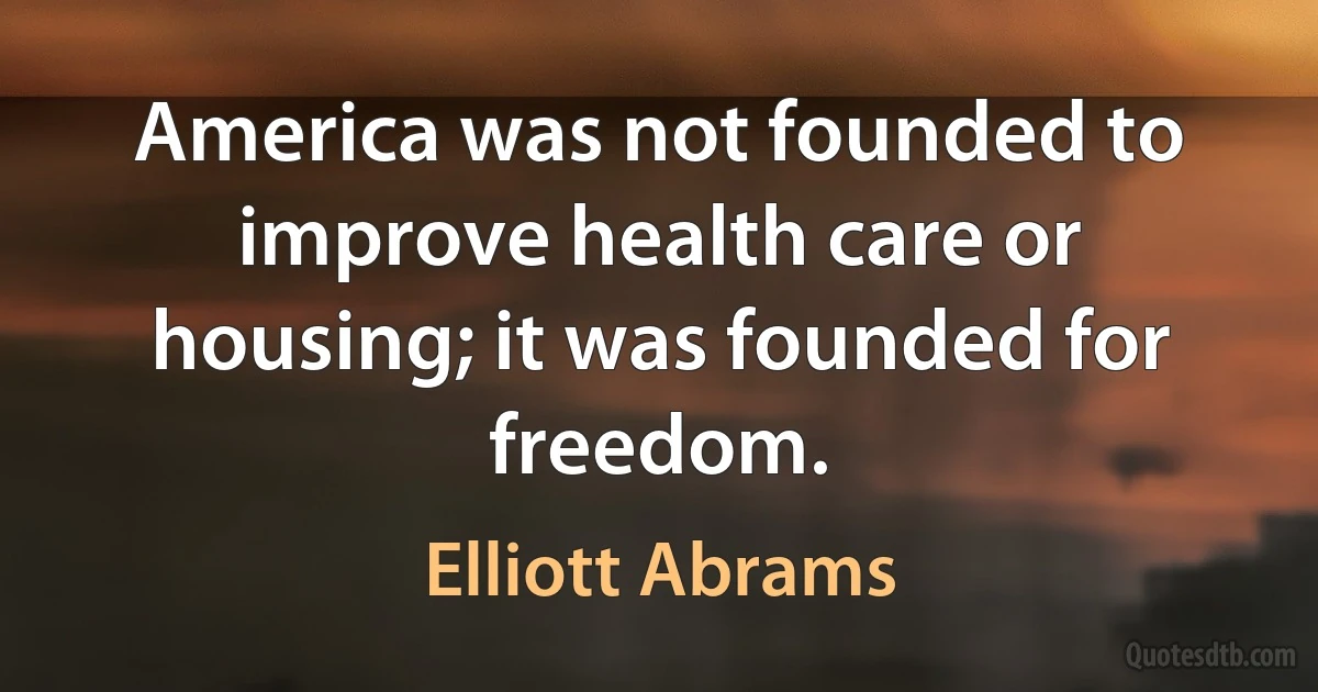 America was not founded to improve health care or housing; it was founded for freedom. (Elliott Abrams)