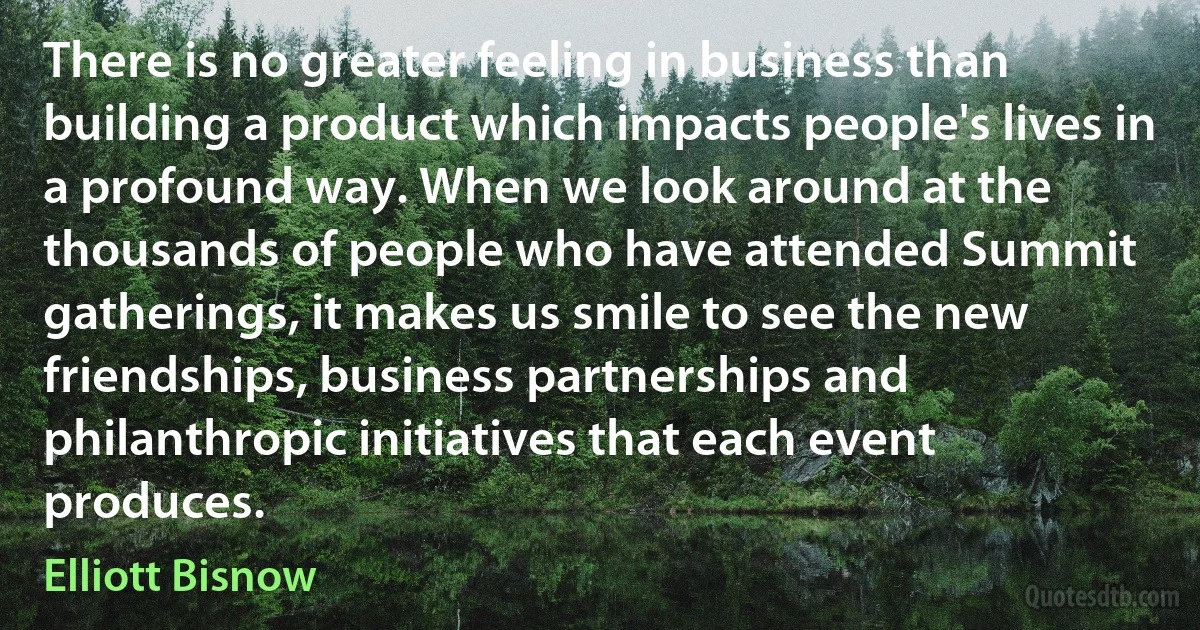 There is no greater feeling in business than building a product which impacts people's lives in a profound way. When we look around at the thousands of people who have attended Summit gatherings, it makes us smile to see the new friendships, business partnerships and philanthropic initiatives that each event produces. (Elliott Bisnow)