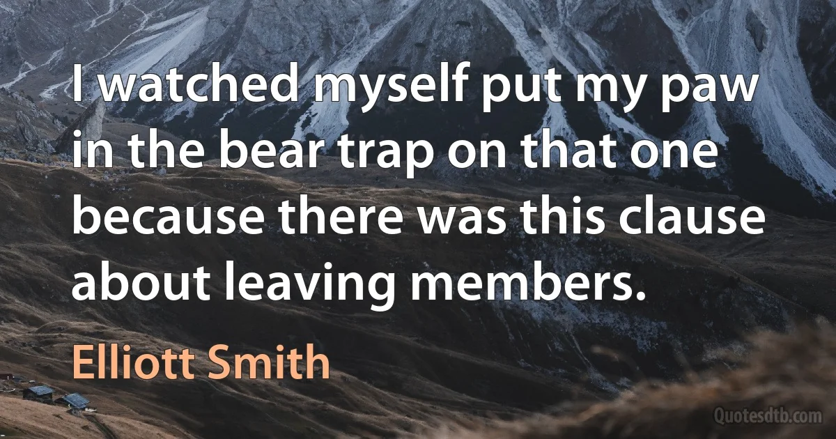 I watched myself put my paw in the bear trap on that one because there was this clause about leaving members. (Elliott Smith)