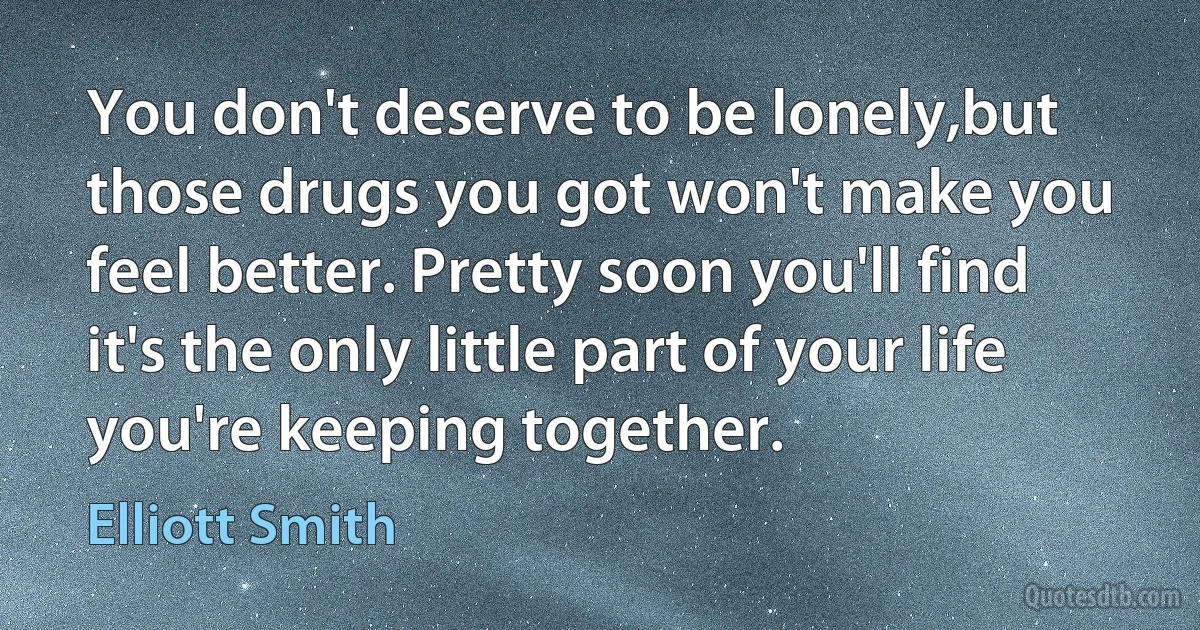 You don't deserve to be lonely,but those drugs you got won't make you feel better. Pretty soon you'll find it's the only little part of your life you're keeping together. (Elliott Smith)