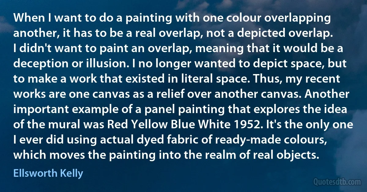 When I want to do a painting with one colour overlapping another, it has to be a real overlap, not a depicted overlap. I didn't want to paint an overlap, meaning that it would be a deception or illusion. I no longer wanted to depict space, but to make a work that existed in literal space. Thus, my recent works are one canvas as a relief over another canvas. Another important example of a panel painting that explores the idea of the mural was Red Yellow Blue White 1952. It's the only one I ever did using actual dyed fabric of ready-made colours, which moves the painting into the realm of real objects. (Ellsworth Kelly)