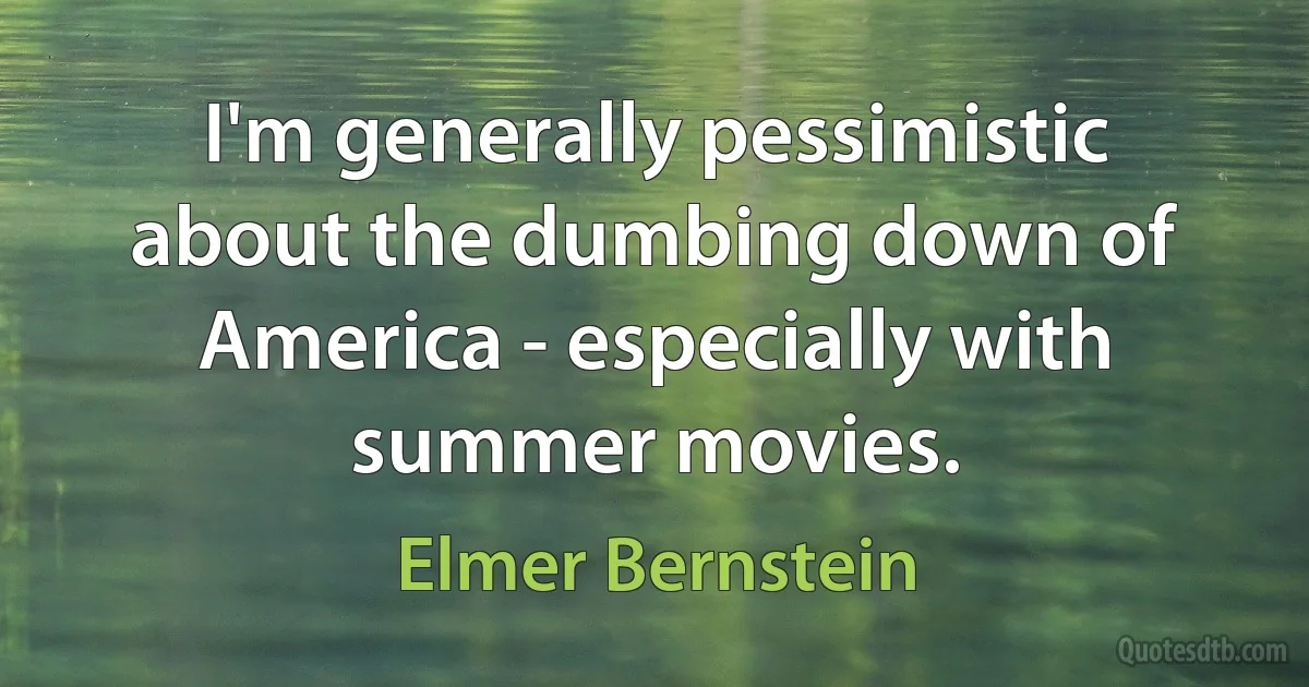 I'm generally pessimistic about the dumbing down of America - especially with summer movies. (Elmer Bernstein)