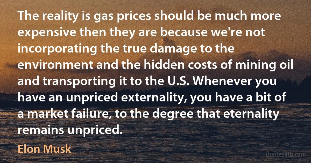 The reality is gas prices should be much more expensive then they are because we're not incorporating the true damage to the environment and the hidden costs of mining oil and transporting it to the U.S. Whenever you have an unpriced externality, you have a bit of a market failure, to the degree that eternality remains unpriced. (Elon Musk)