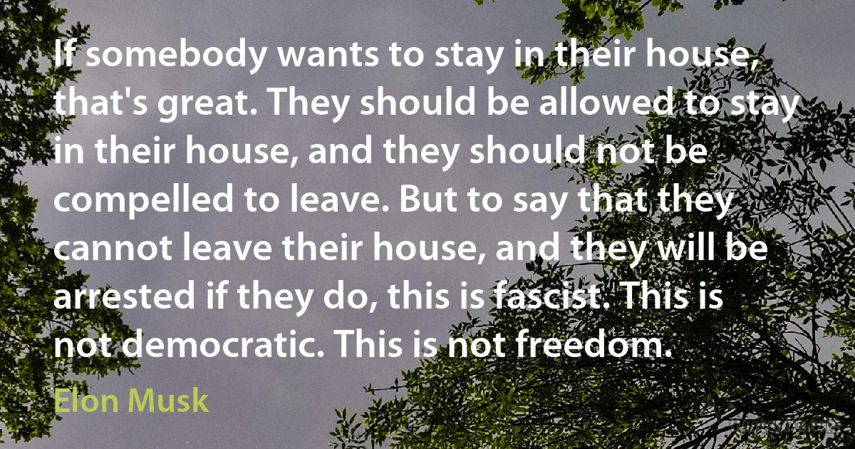 If somebody wants to stay in their house, that's great. They should be allowed to stay in their house, and they should not be compelled to leave. But to say that they cannot leave their house, and they will be arrested if they do, this is fascist. This is not democratic. This is not freedom. (Elon Musk)