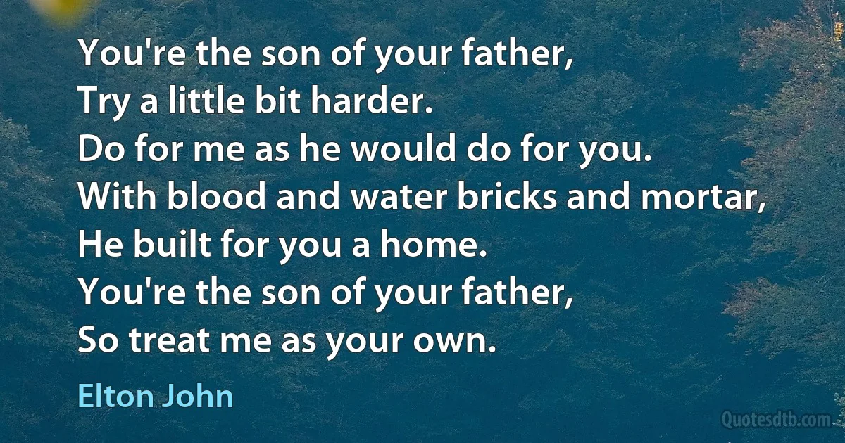 You're the son of your father,
Try a little bit harder.
Do for me as he would do for you.
With blood and water bricks and mortar,
He built for you a home.
You're the son of your father,
So treat me as your own. (Elton John)