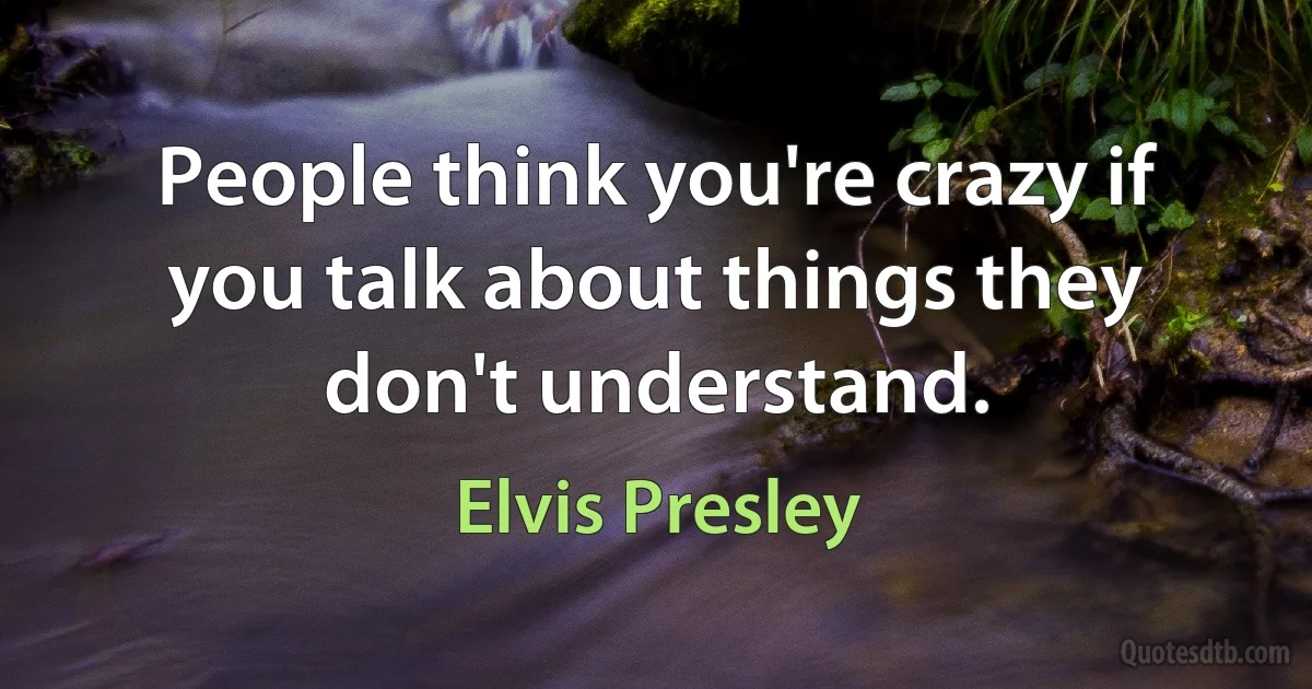 People think you're crazy if you talk about things they don't understand. (Elvis Presley)