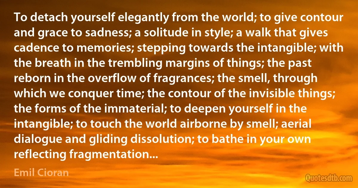 To detach yourself elegantly from the world; to give contour and grace to sadness; a solitude in style; a walk that gives cadence to memories; stepping towards the intangible; with the breath in the trembling margins of things; the past reborn in the overflow of fragrances; the smell, through which we conquer time; the contour of the invisible things; the forms of the immaterial; to deepen yourself in the intangible; to touch the world airborne by smell; aerial dialogue and gliding dissolution; to bathe in your own reflecting fragmentation... (Emil Cioran)