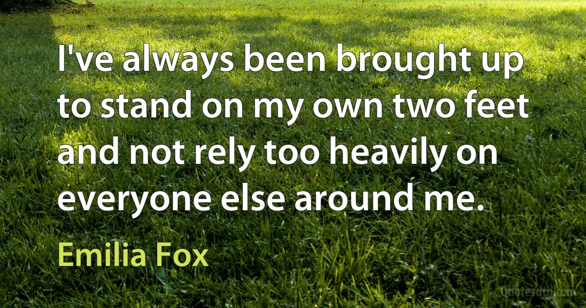 I've always been brought up to stand on my own two feet and not rely too heavily on everyone else around me. (Emilia Fox)