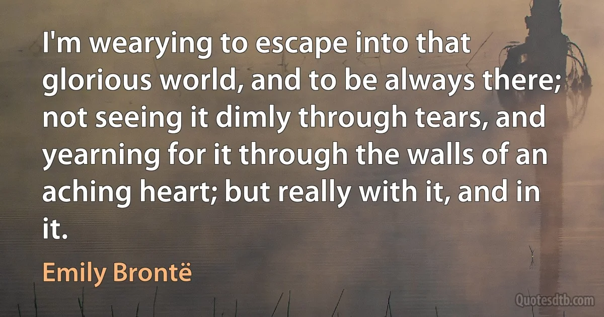 I'm wearying to escape into that glorious world, and to be always there; not seeing it dimly through tears, and yearning for it through the walls of an aching heart; but really with it, and in it. (Emily Brontë)