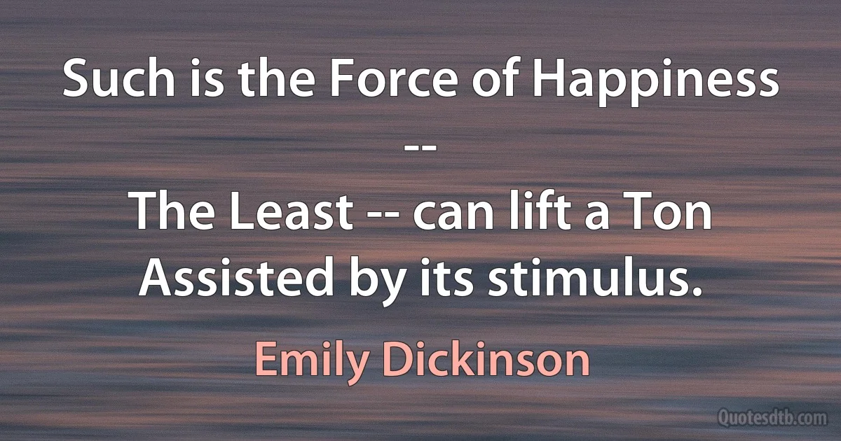 Such is the Force of Happiness --
The Least -- can lift a Ton
Assisted by its stimulus. (Emily Dickinson)