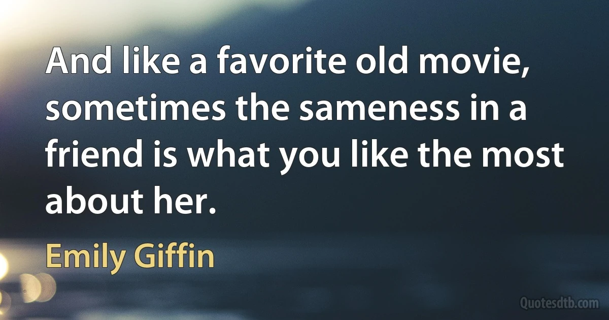 And like a favorite old movie, sometimes the sameness in a friend is what you like the most about her. (Emily Giffin)