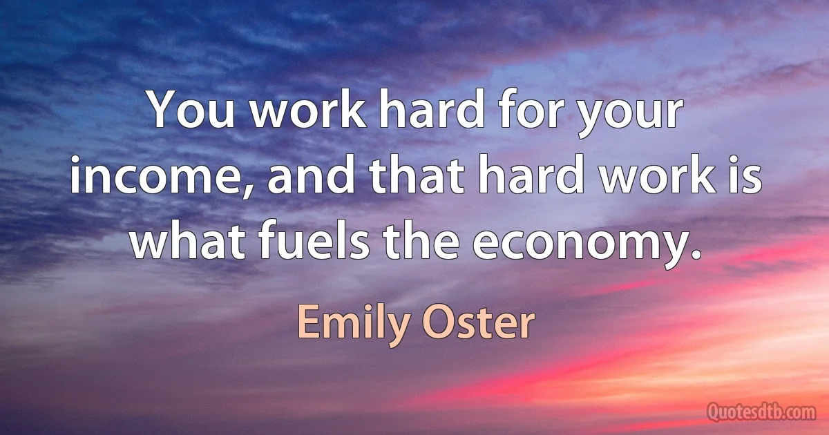 You work hard for your income, and that hard work is what fuels the economy. (Emily Oster)