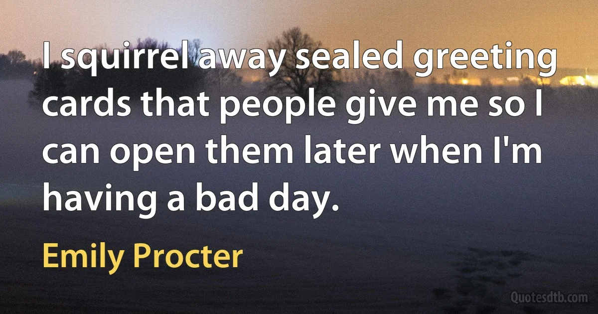I squirrel away sealed greeting cards that people give me so I can open them later when I'm having a bad day. (Emily Procter)