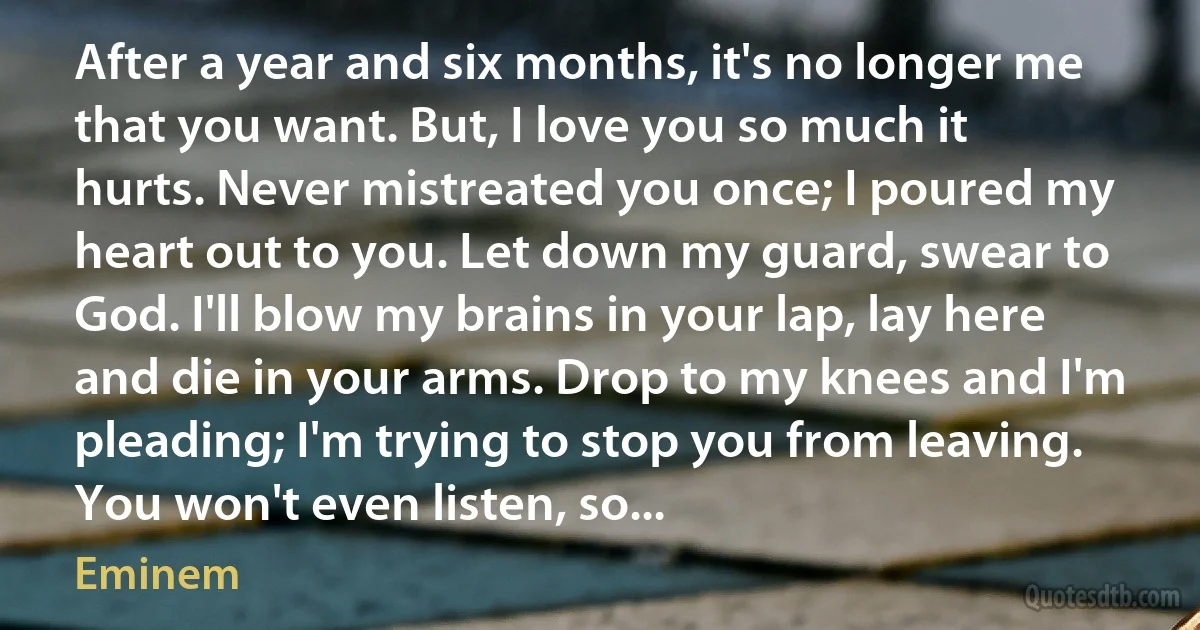 After a year and six months, it's no longer me that you want. But, I love you so much it hurts. Never mistreated you once; I poured my heart out to you. Let down my guard, swear to God. I'll blow my brains in your lap, lay here and die in your arms. Drop to my knees and I'm pleading; I'm trying to stop you from leaving. You won't even listen, so... (Eminem)