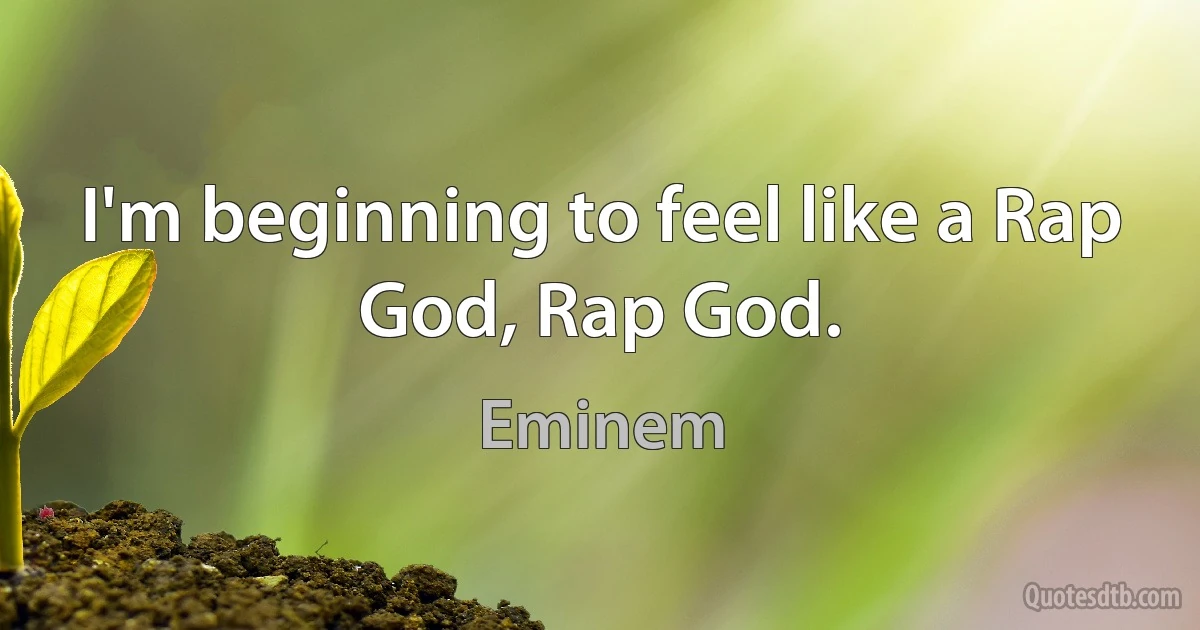 I'm beginning to feel like a Rap God, Rap God. (Eminem)