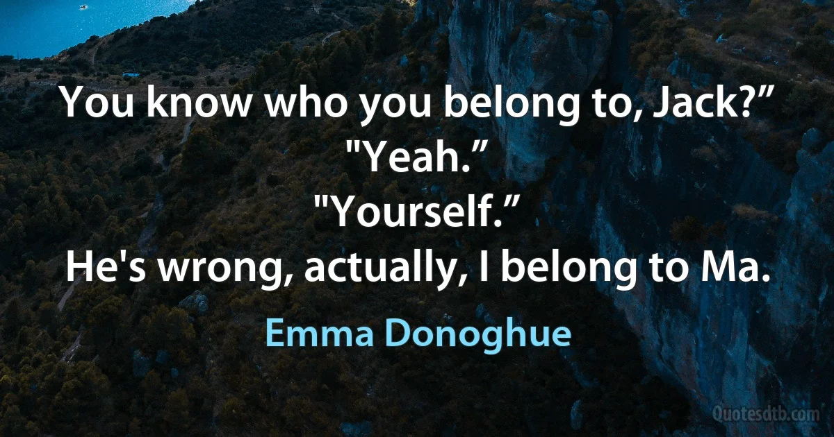 You know who you belong to, Jack?”
"Yeah.”
"Yourself.”
He's wrong, actually, I belong to Ma. (Emma Donoghue)