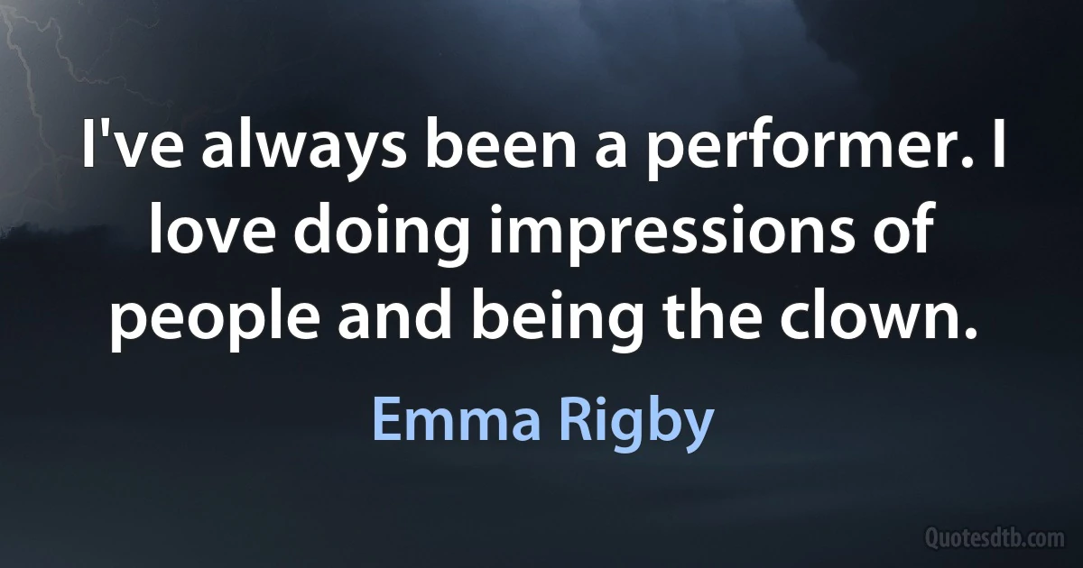 I've always been a performer. I love doing impressions of people and being the clown. (Emma Rigby)