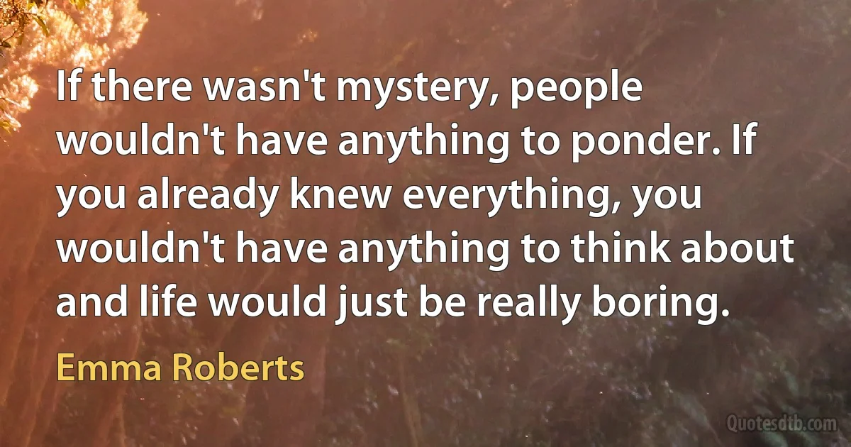 If there wasn't mystery, people wouldn't have anything to ponder. If you already knew everything, you wouldn't have anything to think about and life would just be really boring. (Emma Roberts)