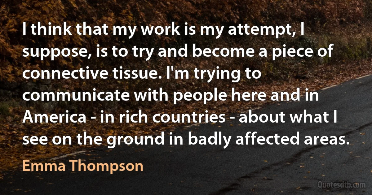 I think that my work is my attempt, I suppose, is to try and become a piece of connective tissue. I'm trying to communicate with people here and in America - in rich countries - about what I see on the ground in badly affected areas. (Emma Thompson)