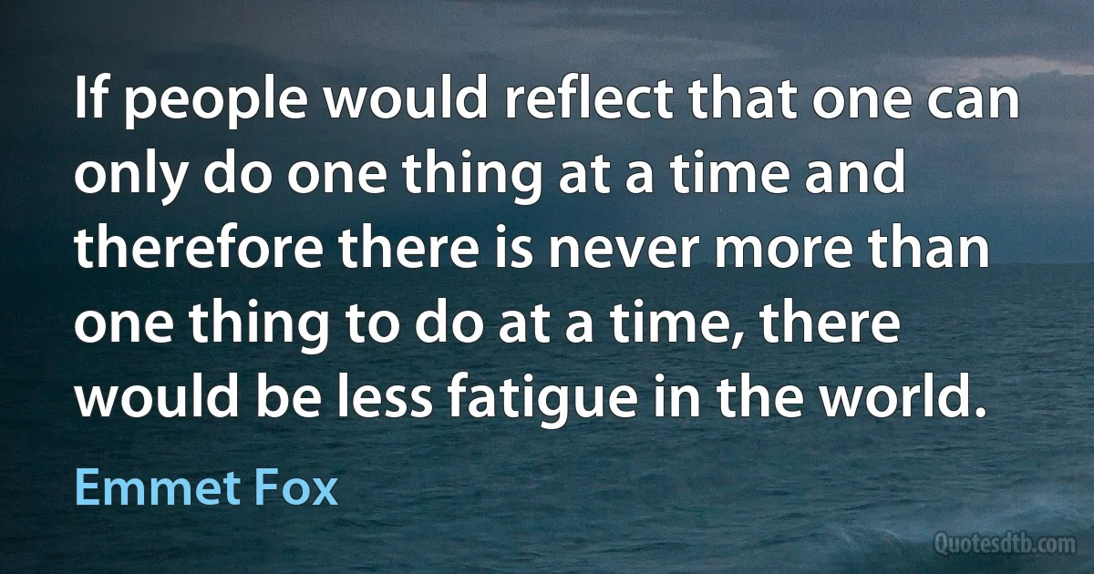 If people would reflect that one can only do one thing at a time and therefore there is never more than one thing to do at a time, there would be less fatigue in the world. (Emmet Fox)