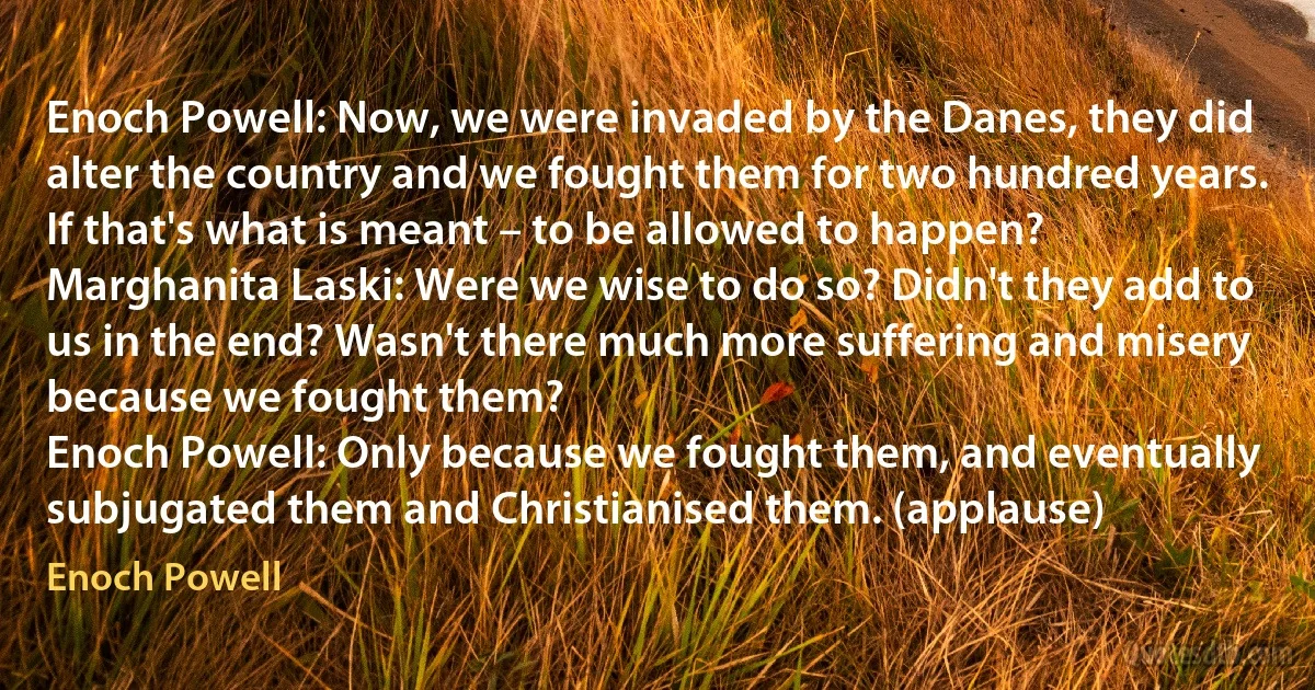 Enoch Powell: Now, we were invaded by the Danes, they did alter the country and we fought them for two hundred years. If that's what is meant – to be allowed to happen?
Marghanita Laski: Were we wise to do so? Didn't they add to us in the end? Wasn't there much more suffering and misery because we fought them?
Enoch Powell: Only because we fought them, and eventually subjugated them and Christianised them. (applause) (Enoch Powell)