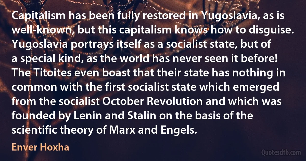 Capitalism has been fully restored in Yugoslavia, as is well-known, but this capitalism knows how to disguise. Yugoslavia portrays itself as a socialist state, but of a special kind, as the world has never seen it before! The Titoites even boast that their state has nothing in common with the first socialist state which emerged from the socialist October Revolution and which was founded by Lenin and Stalin on the basis of the scientific theory of Marx and Engels. (Enver Hoxha)